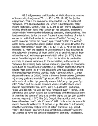 4i8 I. Allgemeines und Sprache. 4. Vedic Grammar. manner
of immortals'; dnu josam (TS. i. i. 13^ = VS. 11. 17) 'for (= thy
enjoyment'. This is the commoner independent use. to suit) aniif
'between'. 599. In its adverbial use, which is not frequent, antdr
means 'between', 'within', 'into'; e. g. ant as car- 'move between or
within'; antdh pas- 'look, into'; antdr ga- 'go between', 'separate';
antar-vidvSn 'knowing (the difference) between', 'distinguishing'. The
fundamental and by for the most frequent adnominal use of antdr is
connected with the locative in the sense of 'within', 'among'; e. g.
antdh samudre 'within the ocean'; apsu^antdr 'within the waters';
antdr devhu 'among the gods'; gdrbhe antdh (VS.xxxii.4) 'within the
womb'; matrtamasu^ antdh (TS. i. 8. 12" = VS. x. 7) 'in the best of
mothers'. a. From the locative its use extends in a few instances to
the ablative in the sense of 'from within'; e. g. antdr dsmanah 'from
within the rock'; esii yayau paramad aittdh ddreh (ix. 87*) 'it has
come from the highest stone'. b. From the locative its use further
extends, in several instances, to the accusative, in the sense of
'between' (expressing both motion and rest), generally in connexion
with duals or two classes of objects; e. g. mahan sadhdsthe dhruvd i
nisatto 'ntdr dydva (in. 6*) 'the great one who has sat down in the
firm seat between the two worlds'; indfa it somapA e'kah . . antdr
devan mdrtyams ca (viiLat) 'Indra is the one Soma-drinker (between
=) among gods and mortals' 'dpi 'upon'. 600. In its adverbial use
with verbs of motion dpi generally means 'into', e. g. dpi gam- 'go
into', 'enter'; but this sense assumes various modifications which
may be expressed by 'on', 'over', 'up' ; e. g. dpi dha- 'put upon',
'close up'; dpi nah- 'tie up'; dpi-ripta- 'smeared over' = 'blind'. In its
adnominal use, which is rare, dpi is connected with the locative only.
It then has the sense of 'on'; e. g. ay dm, agne, tve dpi yam yajndm
cakrma. vaydm (11. 5^) 'this (is), O Agni, the sacrifice which we
have offered on thee'^. abhi 'towards'. 601. In its adverbial use abhi
means 'towards' with verbs of motion, e. g. abhi dru- 'run towards';
it further commonly makes verbs of action transitive, e.g. krand-
'roar' : abhi krand- 'roar at'; it also sometimes, especially with bhii-
'be', comes to have the sense of superiority: abhi bhu- 'overcome'.
 