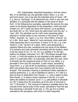 VIII. Indeclinables. Adverbial Prepositions. 419 dva 'down'.
602. In its adverbial use, dva generally means 'down', e. g. dva
gam'come down'; but is has also the extended sense of 'away', 'off',
e. g. dva srj- 'discharge'. In its adnominal use, which is very rare and
doubtful, it is connected with the ablative in the sense of 'down
from'. In the following two examples, especially the second, the case
seems to be directly dependent on the preposition: vrstim dva divd
invatam (vn. 64^) 'send rain down from heaven'; ye te panthano
dva divdh (AV. vii. 55') 'which (are) thy paths down from the sky". a
'near'. 603. The adverbial use of a with verbs expressing either
physical or mental motion is very common in the sense of 'near',
'hither', 'towards', 'to', 'upon'; e. g. d aj- 'drive hither'; d krand- 'cry
to'; d dhi- 'think upon', 'attend to'. Less commonly, when used with
verbs expressing rest or occurrence, it means 'in' or 'at'; e. g. a ksi-
'dwell in', d Jan- 'be born at' a place. When used adnominally, a
regularly follows the case, excepting only one sense of the ablative.
It is primarily and most commonly connected with the locative, when
it has the sense of 'on', 'in', 'at', 'to'; e.g. updstha d 'on the lap';
dadhus tva bhfgavo mdnusesu^d (i. 58^) 'the Bhrgus brought thee
to men'. a. From the locative its use extended to the ablative, with
which it is used fairly often. It is generally used after this case, when
it primarily has the compound sense of 'from on' (cp. ddhi); e. g.
parvatdd d 'from (on) the mountain'. It also means, secondarily,
'away from'; e. g. yds cid dhi tva bahiibhya a sutdvam avlvasati (i.
849) 'who entices thee away from many (others) with his Soma
draught'. This secondary meaning is sometimes further extended to
express preference; e. g. yds te sdkhibhya d vdram (i. 4*) 'who is a
boon to thee (in distinction) from friends', i. e. 'who is better to thee
than friends'. o. In about a dozen instances in the RV., d is used
before the ablative to express 'up to''; e. g. yatt girlbhya d samudrdt
(vii. 95^) 'going from the mountains up to the sea'; d nimrucah (i.
161 '°) 'till sunset' 3. This reversal of meaning is probably due to the
reversal of the natural order of the words: samudrdd a 'from the sea'
thus becoming a samudrdt 'to the sea'. b. The use of d is further
extended to the accusative, with which it is least frequently
 