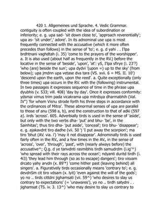 420 1. Allgemeines und Sprache. 4. Vedic Grammar.
contiguity is often coupled with the idea of subordination or
inferiority; e. g. upa sad- 'sit down close to', 'approach reverentially';
upa as- 'sit under',' adore'. In its adnominal use upa is most
frequently connected with the accusative (which it more often
precedes than follows) in the sense of 'to'; e. g. d yahi . . I'lpa
brdhtnani vaghdtah (i. 35) 'come to the prayers of the worshipper'.
a. It is also used (about half as frequently in the RV.) before the
locative in the sense of 'beside', 'upon', 'at': yS, I'lpa sfirye (i. 23'?)
'who (are) beside the sun'; upa dydvi '(upon =) up to the sky' (from
below); upa jmdnn upa vetase dva tara (VS. xvii. 6 = MS. II. 10')
'descend upon the earth, upon the reed'. a. Quite exceptionally (only
three times) upa occurs in the RV. with the (following) instrumental.
In two passages it expresses sequence of time in the phrase upa
dyubhis (v. 533; vill. 408) 'day by day'. Once it expresses conformity:
ydsmai vimus trim pada vicakrama upa mitrdsya dharmabhih (Val.
IV'') 'for whom Visnu strode forth his three steps in accordance with
the ordinances of Mitra'. These abnormal senses of upa are parallel
to those of anu (598 a, b), and the construction to that of adki (597
a). iirds 'across'. 605. Adverbially tirds is used in the sense of 'aside',
but only with the two verbs dha- 'put' and bhu- 'be', in the
Sainhitas'; thus tiro dha- 'put aside', 'conceal'; tiro bhu- 'disappear';
e. g. ajakavdnt tiro dadhe (vii. 50 'j 'I put away the scorpion'; ma
tiro 'bhut (AV. via. i') 'may it not disappear'. Adnominally tirds is used
fairly often in the RV., and a few times in the AV., in the sense of
'across', 'over', 'through', 'past', with (nearly always before) the
accusative^; Q.g. d ye tanvdnti rasmibhis tirdh samudrdm {i.ig'^)
'who spread with their rays across the ocean'; ndyanti duritd tirdh (i.
4i3) 'they lead him through (so as to escape) dangers'; tiro visvam
drcato yahy arvdn (x. 89'*) 'come hither past (leaving behind) all
singers'. a. Figuratively tirds occasionally means 'contrary to'; e. g.
devdnSm cit tiro vdsam (x. lyit) 'even against the will of the gods';
yo no .. tirds cittdni jighamsati (vii. 59^) 'who desires to slay us
contrary to expectations' (= 'unawares'), yo no .. tirdh satydni . .
jighamsat (TS. iv. 3. 13^) 'who may desire to slay us contrary to
 