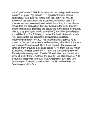 oaths'. pari 'around'. 606. In its adverbial use pari generally means
'around', e. g. pari i'go around^,;^ figuratively it also means
'completely', e. g. pari vid- 'know fully' (op. TTS'^/ oThs). Its
adnominal use starts from the accusative, with which case it is,
however, not very commonly connected. Here, too, it is not always
certain that the preposition does not belong to the verb. It nearly
always immediately precedes the accusative in the sense of 'around',
'about'; e. g. pari dydm anydd lyate (i-so"') 'the other (wheel) goes
around the sky'. The following is one of the two instances in which
/«>/ comes after the accusative 3: havamahe sraddhdm
madhydmdinam pdri{:y^.it,^ 'we invoke Sraddha (about =) at
noon'*. a. Its use then extends to the ablative, with which it is much
more frequently connected. Here it has primarily the compound
sense of 'from around'; e. g. divas pari (i. 47^) 'from the sky (which
is) around'; tdmasas pari (i. 50^°) 'from the surrounding darkness'.
The original meaning (as in I In the SB. and later tirds is used with
sense of 'away from' = 'without the knowkr- 'do' also. ledge of. ^ It
is found at least once in the AV. i Cp. Grassmann, s. v. pari, 784
(bottom) (xu. 339) and occasionally in the SB. in the 4 Like the
German preposition 'um'.
 