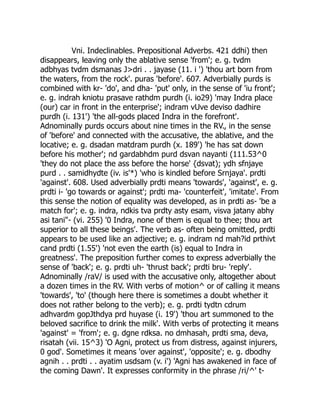 Vni. Indeclinables. Prepositional Adverbs. 421 ddhi) then
disappears, leaving only the ablative sense 'from'; e. g. tvdm
adbhyas tvdm dsmanas J>dri . . jayase (11. i ') 'thou art born from
the waters, from the rock'. puras 'before'. 607. Adverbially purds is
combined with kr- 'do', and dha- 'put' only, in the sense of 'iu front';
e. g. indrah kniotu prasave rathdm purdh (i. io29) 'may Indra place
(our) car in front in the enterprise'; indram vUve deviso dadhire
purdh (i. 131') 'the all-gods placed Indra in the forefront'.
Adnominally purds occurs about nine times in the RV., in the sense
of 'before' and connected with the accusative, the ablative, and the
locative; e. g. dsadan matdram purdh (x. 189') 'he has sat down
before his mother'; nd gardabhdm purd dsvan nayanti (111.53^0
'they do not place the ass before the horse' {dsvat); ydh sfnjaye
purd . . samidhydte (iv. is'*) 'who is kindled before Srnjaya'. prdti
'against'. 608. Used adverbially prdti means 'towards', 'against', e. g.
prdti i- 'go towards or against'; prdti ma- 'counterfeit', 'imitate'. From
this sense the notion of equality was developed, as in prdti as- 'be a
match for'; e. g. indra, ndkis tva prdty asty esam, visva jatany abhy
asi tani"- (vi. 255) '0 Indra, none of them is equal to thee; thou art
superior to all these beings'. The verb as- often being omitted, prdti
appears to be used like an adjective; e. g. indram nd mah?id prthivt
cand prdti (1.55') 'not even the earth (is) equal to Indra in
greatness'. The preposition further comes to express adverbially the
sense of 'back'; e. g. prdti uh- 'thrust back'; prdti bru- 'reply'.
Adnominally /raV/ is used with the accusative only, altogether about
a dozen times in the RV. With verbs of motion^ or of calling it means
'towards', 'to' (though here there is sometimes a doubt whether it
does not rather belong to the verb); e. g. prdti tydtn cdrum
adhvardm gopJthdya prd huyase (i. 19') 'thou art summoned to the
beloved sacrifice to drink the milk'. With verbs of protecting it means
'against' = 'from'; e. g. dgne rdksa. no dmhasah, prdti sma, deva,
risatah (vii. 15^3) 'O Agni, protect us from distress, against injurers,
0 god'. Sometimes it means 'over against', 'opposite'; e. g. dbodhy
agnih . . prdti . . ayatim usdsam (v. i') 'Agni has awakened in face of
the coming Dawn'. It expresses conformity in the phrase /ri/^' t-
 