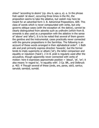 aVaw? 'according to desire' (cp. dnu b, upa a, a). a. In the phrase
frati vasloh 'at dawn', occurring three times in the RV., the
preposition seems to take the ablative, but vastoh may here be
meant for an adverbial form 3. B. Adnominal Prepositions. 609. This
class of words which is never compounded with verbs, but only
governs oblique cases (with the exception of. the dative), cannot be
clearly distinguished from adverbs such as urdhvdm (which from B.
onwards is also used as a preposition with the ablative in the sense
of 'above' and 'after'). It is to be noted that several of them govern
the genitive and the instrumental, cases practically never connected
with the genuine prepositions in the Sarnhitas. The following is an
account of these words arranged in their alphabetical order*. 1 Both
aiki and prati primarily express direction 'towards', but the former
tends to imply superiority or attack ('at'), the latter comparison and
equality or repulsion ('back'). 2 In B. prati is regularly used after the
accusative, though apparently never connected with verbs of
motion: here it expresses approximate position = 'about', 'at', 'on'; it
also means 'in regard to', 'in equality with'. 3 Cp. BR., and Delbruck
p. 463. 4 Though several of these (avds, are, paras, sdcS, saniiur,
sanutdr, samdyd, sumdd.
 