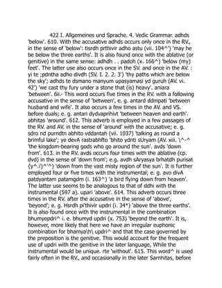 422 I. Allgemeines und Sprache. 4. Vedic Grammar. adhds
'below'. 610. With the accusative adhds occurs only once in the RV.,
in the sense of 'below': tisrdh prthivir adho astu (vii. 104^') 'may he
be below the three earths'. It is also found once with the ablative (or
genitive) in the same sense: adhdh . . padoh (x. 166^) 'below (my)
feet'. The latter use also occurs once in the SV. and once in the AV. :
yi te ;pdntha adho divdh (SV. I. 2. 2. 3') 'thy paths which are below
the sky'; adhds te dsmano manyum upasyamasi yd guruh (AV. vi.
42') 'we cast thy fury under a stone that (is) heavy'. aniara
'between'. 6ii.- This word occurs five times in the RV. with a following
accusative in the sense of 'between', e. g. antard ddmpati 'between
husband and wife'. It also occurs a few times in the AV. and VS.
before duals; e. g. antari dydvaprihivt 'between heaven and earth'.
abhitas 'around'. 612. This adverb is employed in a few passages of
the RV. and AV. in the sense of 'around' with the accusative; e. g.
sdro nd purndtn abhito vddantah (vii. 1037) 'talking as round a
brimful lake'; ye devA rastrabhfto 'bhito ydnti sUryam (AV. xiii. ^-^
'the kingdom-bearing gods who go around the sun'. avds 'down
from'. 613. in the RV. avds occurs four times with the ablative (cp.
dvd) in the sense of 'down from'; e.g. avdh sAryasya brhatdh purisat
{y^.i'j^'^) 'down from the vast misty region of the sun'. It is further
employed four or five times with the instrumental; e. g. avo divA
patdyantam patamgdm (i. 163^) 'a bird flying down from heaven'.
The latter use seems to be analogous to that of ddhi with the
instrumental (597 a). upari 'above'. 614. This adverb occurs three
times in the RV. after the accusative in the sense of 'above',
'beyond'; e. g. Hsrdh pi'thivir updri (i. 34*) 'above the three earths'.
It is also found once with the instrumental in the combination
bhumyopdri^ i. e. bhumyd updri (x. 753) 'beyond the earth'. It is,
however, more likely that here we have an irregular euphonic
combination for bhamyah updri^ and that the case governed by
the preposition is the genitive. This would account for the frequent
use of updri with the genitive in the later language, While the
instrumental would be unique. rte 'without'. 615. This word^ is used
fairly often in the RV., and occasionally in the later Sarnhitas, before
 