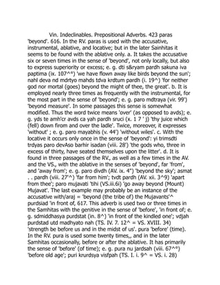 Vin. Indeclinables. Prepositional Adverbs. 423 paras
'beyond'. 616. In the RV. paras is used with the accusative,
instrumental, ablative, and locative; but in the later Sainhitas it
seems to be found with the ablative only. a. It takes the accusative
six or seven times in the sense of 'beyond', not only locally, but also
to express superiority or excess; e. g. dti s&ryam pardh sakuna iva
paptima (ix. 107^°) 'we have flown away like birds beyond the sun';
nahl deva nd mdrtyo mahds tdva krdtum pardh (i. 19^) 'for neither
god nor mortal (goes) beyond the might of thee, the great'. b. It is
employed nearly three times as frequently with the instrumental, for
the most part in the sense of 'beyond'; e. g. paro mdtraya (vir. 99')
'beyond measure'. In some passages this sense is somewhat
modified. Thus the word twice means 'over' (as opposed to avds); e.
g. yds te amh'cr avds ca yah pardh sruci (x. 1 7 ' j) 'thy juice which
(fell) down firom and over the ladle'. Twice, moreover, it expresses
'without' ; e. g. paro mayabhis (v. 44') 'without wiles'. c. With the
locative it occurs only once in the sense of 'beyond': yi trimsdti
trdyas paro devAso barhir isadan (viii. 28') 'the gods who, three in
excess of thirty, have seated themselves upon the litter'. d. It is
found in three passages of the RV., as well as a few times in the AV.
and the VS., with the ablative in the senses of 'beyond', far 'from',
and 'away from'; e. g. paro divdh (AV. ix. 4") 'beyond the sky'; asmat
. . pardh (viii. 27'^) 'far from him'; tvdt pardh (AV. xii. 3^9) 'apart
from thee'; paro mujavati 'tihi (VS.iii.6i) 'go away beyond (Mount)
Mujavat'. The last example may probably be an instance of the
accusative with/araj = 'beyond (the tribe of) the Mujavants'^
purdsiad 'in front of, 617. This adverb is used two or three times in
the Samhitas with the genitive in the sense of 'before', 'in front of; e.
g. sdmiddhasya purdstat (in. 8^) 'in front of the kindled one'; vdjah
purdstad utd madhyato nah (TS. IV. 7. 12^ = VS. XVIII. 34)
'strength be before us and in the midst of us'. pura 'before' (time).
In the RV. pura is used some twenty times,, and in the later
Samhitas occasionally, before or after the ablative. It has primarily
the sense of 'before' (of time); e. g. pura nu jardsah (viii. 67^°)
'before old age'; puri krurdsya visfpah (TS. I. i. 9^ = VS. i. 28)
 