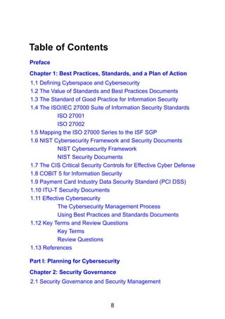 8
Table of Contents
Preface
Chapter 1: Best Practices, Standards, and a Plan of Action
1.1 Defining Cyberspace and Cybersecurity
1.2 The Value of Standards and Best Practices Documents
1.3 The Standard of Good Practice for Information Security
1.4 The ISO/IEC 27000 Suite of Information Security Standards
ISO 27001
ISO 27002
1.5 Mapping the ISO 27000 Series to the ISF SGP
1.6 NIST Cybersecurity Framework and Security Documents
NIST Cybersecurity Framework
NIST Security Documents
1.7 The CIS Critical Security Controls for Effective Cyber Defense
1.8 COBIT 5 for Information Security
1.9 Payment Card Industry Data Security Standard (PCI DSS)
1.10 ITU-T Security Documents
1.11 Effective Cybersecurity
The Cybersecurity Management Process
Using Best Practices and Standards Documents
1.12 Key Terms and Review Questions
Key Terms
Review Questions
1.13 References
Part I: Planning for Cybersecurity
Chapter 2: Security Governance
2.1 Security Governance and Security Management
 