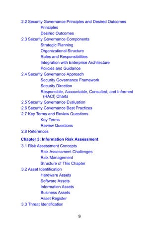 9
2.2 Security Governance Principles and Desired Outcomes
Principles
Desired Outcomes
2.3 Security Governance Components
Strategic Planning
Organizational Structure
Roles and Responsibilities
Integration with Enterprise Architecture
Policies and Guidance
2.4 Security Governance Approach
Security Governance Framework
Security Direction
Responsible, Accountable, Consulted, and Informed
(RACI) Charts
2.5 Security Governance Evaluation
2.6 Security Governance Best Practices
2.7 Key Terms and Review Questions
Key Terms
Review Questions
2.8 References
Chapter 3: Information Risk Assessment
3.1 Risk Assessment Concepts
Risk Assessment Challenges
Risk Management
Structure of This Chapter
3.2 Asset Identification
Hardware Assets
Software Assets
Information Assets
Business Assets
Asset Register
3.3 Threat Identification
 
