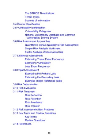 10
The STRIDE Threat Model
Threat Types
Sources of Information
3.4 Control Identification
3.5 Vulnerability Identification
Vulnerability Categories
National Vulnerability Database and Common
Vulnerability Scoring System
3.6 Risk Assessment Approaches
Quantitative Versus Qualitative Risk Assessment
Simple Risk Analysis Worksheet
Factor Analysis of Information Risk
3.7 Likelihood Assessment
Estimating Threat Event Frequency
Estimating Vulnerability
Loss Event Frequency
3.8 Impact Assessment
Estimating the Primary Loss
Estimating the Secondary Loss
Business Impact Reference Table
3.9 Risk Determination
3.10 Risk Evaluation
3.11 Risk Treatment
Risk Reduction
Risk Retention
Risk Avoidance
Risk Transfer
3.12 Risk Assessment Best Practices
3.13 Key Terms and Review Questions
Key Terms
Review Questions
3.14 References
 