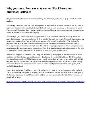 Why your next Ford car may run on BlackBerry, not
Microsoft, software
Why your next Ford car may run on BlackBerry, not Microsoft, software Ã¢Â€Â” Tech News and
Analysis
BlackBerry isn't quite done yet. The beleaguered handset maker may find some new life as? Ford is
reportedly considering using BlackBerry's QNX software in cars, according to Bloomberg sources.
Ford currently has more than 7 million vehicles that use Microsoft's Sync technology, so any change
would be a blow to the Redmond company.
BlackBerry's QNX software, which it acquired in 2010, is already inside cars made by BMW and
Audi. The company has been maturing QNX in cars for the past few years. Microsoft Sync is used by
various automakers, but Ford is the biggest adopter of Microsoft's technology. The timing of a
potential change is perfect for BlackBerry because the connected car market has been slowly
building as consumers adopt smartphones; it's a bit of a lagging adoption as the in-car systems use
smartphones for apps, media and connectivity. Now that smartphone adoption is peaking in the U.S.,
for example, I'd expect connected car demand to start rising at a quicker pace.
While it's a long shot of an idea, I can't help but wonder if getting QNX in millions of cars could do
anything for BlackBerry's handset business. I don't mean the current BlackBerry 10 devices; I'm
thinking of future efforts. If BlackBerry could rework its handset software to work best with a QNXpowered vehicle -- provided it could get third-party developers on board, of course -- could it sway
consumers to give the company another chance in the smartphone market? It's a long shot, but
worth thinking about.
Regardless of phones, BlackBerry could add millions to its bank account through a deal with Ford.
And if the company can prove that QNX provides a superior in-vehicle experience with Ford, plenty
of other big automakers might take notice, adding further opportunities for BlackBerry to stage a
comeback of sorts.
http://gigaom.com/2014/02/24/why-your-next-ford-car-may-run-on-blackberry-not-microsoft-software/

 