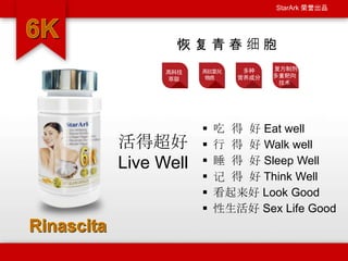 StarArk 荣誉出品
 吃 得 好 Eat well
 行 得 好 Walk well
 睡 得 好 Sleep Well
 记 得 好 Think Well
 看起来好 Look Good
 性生活好 Sex Life Good
恢 复 青 春 细 胞
高科技
萃取
高抗氧化
物质
多种
营养成分
复方制剂
多重靶向
技术
活得超好
Live Well
 