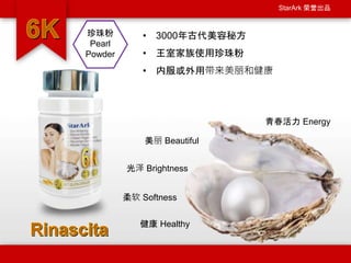 StarArk 荣誉出品
• 3000年古代美容秘方
• 王室家族使用珍珠粉
• 内服或外用带来美丽和健康
美丽 Beautiful
光泽 Brightness
健康 Healthy
青春活力 Energy
柔软 Softness
珍珠粉
Pearl
Powder
 