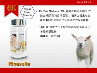 StarArk 荣誉出品
• Dr Paul Niehans “羊胚胎素细胞活细胞之父”
创立“保罗尼翰疗法医院”，世界上首家专业
羊胎素细胞活化治疗法和研发的权威机构
羊胎素
Sheep
Placenta
• “羊胚素”包含了三个综合医药级的有效成分：
羊胎素提取物，
卵磷脂，维生素E
 