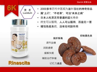 StarArk 荣誉出品
• 2000多年历代中医视为滋补强壮的神奇珍品
• 属“上药”，“不老草”，可治“未来之病”
• 日本人吃灵芝而普遍的延长寿命
• 终生可以服用，人人可以服用，百益无一害
• 增强免疫系统，没有任何副作用
保肝解毒
辅助治疗肿瘤
缓解失眠
灵 芝
Lucidum
抑制黑色素
记忆力减退
调节血糖
润肠通便
 
