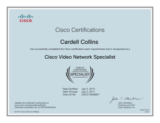 Cisco Certifications
Cardell Collins
has successfully completed the Cisco certification exam requirements and is recognized as a
Cisco Video Network Specialist
Date Certified
Valid Through
Cisco ID No.
July 3, 2015
July 3, 2017
CSCO12838867
Validate this certificate's authenticity at
www.cisco.com/go/verifycertificate
Certificate Verification No. 421897493926IQAL
John Chambers
Chairman and CEO
Cisco Systems, Inc.
© 2015 Cisco and/or its affiliates
600237373
0707
 