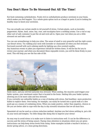 You Don't Have To Be Stressed Out All The Time!
Eat food containing carbohydrates. Foods rich in carbohydrates produce serotonin in your brain,
which makes you feel happier. Try a whole grain option such as a bagel or pasta if you're looking for
healthy ways to boost your serotonin.

You can actually use certain smells to rid yourself of stress. Certain plants, such as lavender,
peppermint, thyme, basil, anise, bay, rose, and eucalyptus have a soothing aroma. Use a vial or any
other sort of safe container to put the oil and rock salt in. Open your vial when you are a little
stressed out and take a sniff.
You can use aromatherapy to help you relax. The sense of smell is very powerful and the right scents
can thwart stress. Try rubbing your neck with lavender or chamomile oil when you feel stressed.
Surround yourself with such calming smells by lighting up a few scented candles.
Any humorous events or jokes you experience should be written down. It will be fun for you to
review your journal, and when you document these enjoyable events, you will fix them firmly in your
mind. This will help you see the fun side of life.

Smile more, and you will feel naturally less stressed. When smiling, the muscles used trigger your
limbic system, your emotional center that is located in the brain. Smiling tilts your limbic system,
allowing you to be more calm and less stressed.
If you currently use unhealthy habits as a way of dealing with stress, find healthier, more productive
habits to replace them. Over-eating, for example, can easily be turned into a quick walk or a few
push-ups as a means of combating stress. When you make positive, rather than negative, choices in
life you are better able to cope with the day to day stressful situations that we all must face.
Spearmint oil can be used as a stress reduction method. Anytime you feel stress settling in, put a bit
on your neck and temples. Try little things like doing this to improve your stress!
An easy way to avoid stress is to make sure to listen to instructions well. It can be the difference in
success and the stress of being unsure. Paying close attention in situations where you are given
instructions can help keep stress levels from rising. Some examples include a teacher's lecture, a
doctor giving advice, or a boss giving directions.

 