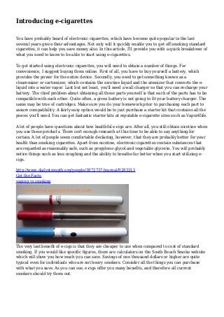 Introducing e-cigarettes
You have probably heard of electronic cigarettes, which have become quite popular in the last
several years given their advantages. Not only will it quickly enable you to get off smoking standard
cigarettes, it can help you save money also. In this article, I'll provide you with a quick breakdown of
what you need to know to be able to start using e-cigarettes.
To get started using electronic cigarettes, you will need to obtain a number of things. For
convenience, I suggest buying them online. First of all, you have to buy yourself a battery, which
provides the power for the entire device. Secondly, you need to get something known as a
clearomizer or cartomizer, which contains the nicotine liquid and the atomizer that converts the eliquid into a water vapor. Last but not least, you'll need a wall charger so that you can recharge your
battery. The chief problem about obtaining all these parts yourself is that each of the parts has to be
compatible with each other. Quite often, a given battery is not going to fit your battery charger. The
same may be true of cartridges. Make sure you do your homework prior to purchasing each part to
assure compatibility. A fairly easy option would be to just purchase a starter kit that contains all the
pieces you'll need. You can get fantastic starter kits at reputable e-cigarette sites such as Vapor4life.
A lot of people have questions about how healthful e-cigs are. After all, you still obtain nicotine when
you use these products. There isn't enough research at this time to be able to say anything for
certain. A lot of people seem comfortable declaring, however, that they are probably better for your
health than smoking cigarettes. Apart from nicotine, electronic cigarettes contain substances that
are regarded as reasonably safe, such as propylene glycol and vegetable glycerin. You will probably
notice things such as less coughing and the ability to breathe far better when you start utilizing ecigs.
http://www.dailystrength.org/people/3872737/journal/9283315
Get the Facts
vaping vs smoking

The very last benefit of e-cigs is that they are cheaper to use when compared to cost of standard
smoking. If you would like specific figures, there are calculators on the South Beach Smoke website
which will show you how much you can save. Savings of one thousand dollars or higher are quite
typical even for individuals who are not heavy smokers. Consider all the things you can purchase
with what you save. As you can see, e-cigs offer you many benefits, and therefore all current
smokers should try them out.

 
