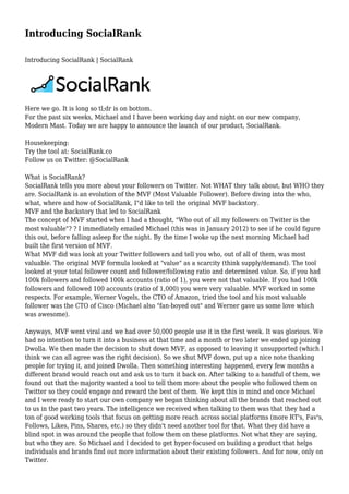 Introducing SocialRank
Introducing SocialRank | SocialRank

Here we go. It is long so tl;dr is on bottom.
For the past six weeks, Michael and I have been working day and night on our new company,
Modern Mast. Today we are happy to announce the launch of our product, SocialRank.
Housekeeping:
Try the tool at: SocialRank.co
Follow us on Twitter: @SocialRank
What is SocialRank?
SocialRank tells you more about your followers on Twitter. Not WHAT they talk about, but WHO they
are. SocialRank is an evolution of the MVF (Most Valuable Follower). Before diving into the who,
what, where and how of SocialRank, I"d like to tell the original MVF backstory.
MVF and the backstory that led to SocialRank
The concept of MVF started when I had a thought, "Who out of all my followers on Twitter is the
most valuable"? ? I immediately emailed Michael (this was in January 2012) to see if he could figure
this out, before falling asleep for the night. By the time I woke up the next morning Michael had
built the first version of MVF.
What MVF did was look at your Twitter followers and tell you who, out of all of them, was most
valuable. The original MVF formula looked at "value" as a scarcity (think supply/demand). The tool
looked at your total follower count and follower/following ratio and determined value. So, if you had
100k followers and followed 100k accounts (ratio of 1), you were not that valuable. If you had 100k
followers and followed 100 accounts (ratio of 1,000) you were very valuable. MVF worked in some
respects. For example, Werner Vogels, the CTO of Amazon, tried the tool and his most valuable
follower was the CTO of Cisco (Michael also "fan-boyed out" and Werner gave us some love which
was awesome).
Anyways, MVF went viral and we had over 50,000 people use it in the first week. It was glorious. We
had no intention to turn it into a business at that time and a month or two later we ended up joining
Dwolla. We then made the decision to shut down MVF, as opposed to leaving it unsupported (which I
think we can all agree was the right decision). So we shut MVF down, put up a nice note thanking
people for trying it, and joined Dwolla. Then something interesting happened, every few months a
different brand would reach out and ask us to turn it back on. After talking to a handful of them, we
found out that the majority wanted a tool to tell them more about the people who followed them on
Twitter so they could engage and reward the best of them. We kept this in mind and once Michael
and I were ready to start our own company we began thinking about all the brands that reached out
to us in the past two years. The intelligence we received when talking to them was that they had a
ton of good working tools that focus on getting more reach across social platforms (more RT's, Fav's,
Follows, Likes, Pins, Shares, etc.) so they didn't need another tool for that. What they did have a
blind spot in was around the people that follow them on these platforms. Not what they are saying,
but who they are. So Michael and I decided to get hyper-focused on building a product that helps
individuals and brands find out more information about their existing followers. And for now, only on
Twitter.

 