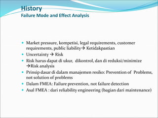 History
Failure Mode and Effect Analysis
 Market pressure, kompetisi, legal requirements, customer
requirements, public liability Ketidakpastian
 Uncertainty  Risk
 Risk harus dapat di ukur, dikontrol, dan di reduksi/minimize
Risk analysis
 Prinsip dasar di dalam manajemen resiko: Prevention of Problems,
not solution of problems
 Dalam FMEA: Failure prevention, not failure detection
 Asal FMEA : dari reliability engineering (bagian dari maintenance)
 