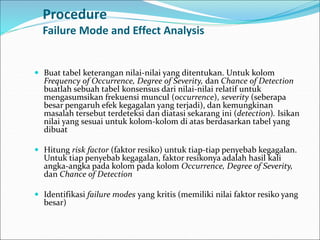 Procedure
Failure Mode and Effect Analysis
 Buat tabel keterangan nilai-nilai yang ditentukan. Untuk kolom
Frequency of Occurrence, Degree of Severity, dan Chance of Detection
buatlah sebuah tabel konsensus dari nilai-nilai relatif untuk
mengasumsikan frekuensi muncul (occurrence), severity (seberapa
besar pengaruh efek kegagalan yang terjadi), dan kemungkinan
masalah tersebut terdeteksi dan diatasi sekarang ini (detection). Isikan
nilai yang sesuai untuk kolom-kolom di atas berdasarkan tabel yang
dibuat
 Hitung risk factor (faktor resiko) untuk tiap-tiap penyebab kegagalan.
Untuk tiap penyebab kegagalan, faktor resikonya adalah hasil kali
angka-angka pada kolom pada kolom Occurrence, Degree of Severity,
dan Chance of Detection
 Identifikasi failure modes yang kritis (memiliki nilai faktor resiko yang
besar)
 