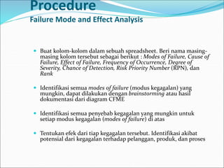 Procedure
Failure Mode and Effect Analysis
 Buat kolom-kolom dalam sebuah spreadsheet. Beri nama masing-
masing kolom tersebut sebagai berikut : Modes of Failure, Cause of
Failure, Effect of Failure, Frequency of Occurrence, Degree of
Severity, Chance of Detection, Risk Priority Number (RPN), dan
Rank
 Identifikasi semua modes of failure (modus kegagalan) yang
mungkin, dapat dilakukan dengan brainstorming atau hasil
dokumentasi dari diagram CFME
 Identifikasi semua penyebab kegagalan yang mungkin untuk
setiap modus kegagalan (modes of failure) di atas
 Tentukan efek dari tiap kegagalan tersebut. Identifikasi akibat
potensial dari kegagalan terhadap pelanggan, produk, dan proses
 