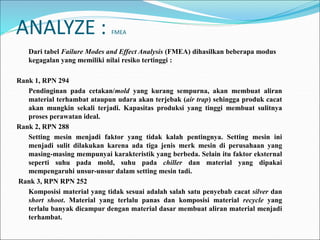 ANALYZE : FMEA
Dari tabel Failure Modes and Effect Analysis (FMEA) dihasilkan beberapa modus
kegagalan yang memiliki nilai resiko tertinggi :
Rank 1, RPN 294
Pendinginan pada cetakan/mold yang kurang sempurna, akan membuat aliran
material terhambat ataupun udara akan terjebak (air trap) sehingga produk cacat
akan mungkin sekali terjadi. Kapasitas produksi yang tinggi membuat sulitnya
proses perawatan ideal.
Rank 2, RPN 288
Setting mesin menjadi faktor yang tidak kalah pentingnya. Setting mesin ini
menjadi sulit dilakukan karena ada tiga jenis merk mesin di perusahaan yang
masing-masing mempunyai karakteristik yang berbeda. Selain itu faktor eksternal
seperti suhu pada mold, suhu pada chiller dan material yang dipakai
mempengaruhi unsur-unsur dalam setting mesin tadi.
Rank 3, RPN RPN 252
Komposisi material yang tidak sesuai adalah salah satu penyebab cacat silver dan
short shoot. Material yang terlalu panas dan komposisi material recycle yang
terlalu banyak dicampur dengan material dasar membuat aliran material menjadi
terhambat.
 