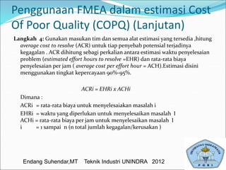 Penggunaan FMEA dalam estimasi Cost
Of Poor Quality (COPQ) (Lanjutan)
Langkah 4: Gunakan masukan tim dan semua alat estimasi yang tersedia ,hitung
average cost to resolve (ACR) untuk tiap penyebab potensial terjadinya
kegagalan . ACR dihitung sebagi perkalian antara estimasi waktu penyelesaian
problem (estimated effort hours to resolve =EHR) dan rata-rata biaya
penyelesaian per jam ( average cost per effort hour = ACH).Estimasi disini
menggunakan tingkat kepercayaan 90%-95%.
ACRi = EHRi x ACHi
Dimana :
ACRi = rata-rata biaya untuk menyelesaiakan masalah i
EHRi = waktu yang diperlukan untuk menyelesaikan masalah I
ACHi = rata-rata biaya per jam untuk menyelesaikan masalah I
i = 1 sampai n (n total jumlah kegagalan/kerusakan )
Endang Suhendar,MT Teknik Industri UNINDRA 2012
 