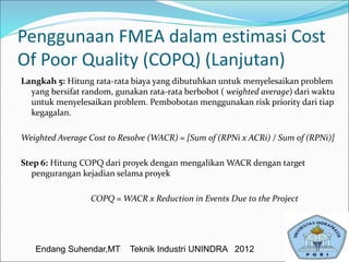 Penggunaan FMEA dalam estimasi Cost
Of Poor Quality (COPQ) (Lanjutan)
Langkah 5: Hitung rata-rata biaya yang dibutuhkan untuk menyelesaikan problem
yang bersifat random, gunakan rata-rata berbobot ( weighted average) dari waktu
untuk menyelesaikan problem. Pembobotan menggunakan risk priority dari tiap
kegagalan.
Weighted Average Cost to Resolve (WACR) = [Sum of (RPNi x ACRi) / Sum of (RPNi)]
Step 6: Hitung COPQ dari proyek dengan mengalikan WACR dengan target
pengurangan kejadian selama proyek
COPQ = WACR x Reduction in Events Due to the Project
Endang Suhendar,MT Teknik Industri UNINDRA 2012
 