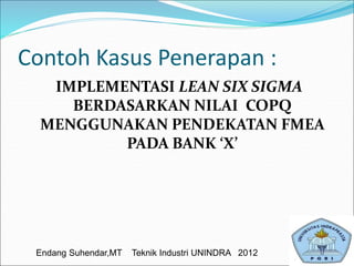 Contoh Kasus Penerapan :
IMPLEMENTASI LEAN SIX SIGMA
BERDASARKAN NILAI COPQ
MENGGUNAKAN PENDEKATAN FMEA
PADA BANK ‘X’
Endang Suhendar,MT Teknik Industri UNINDRA 2012
 