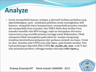 Analyze
 Untuk memperbaiki layanan, terdapat 4 alternatif tindakan perbaikan yang
dipertimbangkan, yaitu : melakukan pelatihan untuk meningkatkan skill
kayawan, mengubah sistem komputerisasi, memperbaiki prosedur transaksi
dan memperbaiki form transaksi. Dari FMEA Work sheet terlihat Form
transaksi memiliki nilai RPN tertnggi, maka ini merupakan alternative
improvement yang memiliki prioritas tertinggi untuk dilaksanakan. Pihak
manajemen Bank menargetkan pada tahun ini mampu mengurangi
terjadinya keterlambatan pelayanan dari 400kasus.menjadi 200 kasus. Untuk
itu akan dianalisa nilai COPQ serta nilai Sigma pada kondisi tersebut. Dari
hasil perhitungan diperoleh Nilai COPQ Rp. 379.857.482, atau 12,66 % dari
nilai penjualan pertahun, sehingga mampu mencapai nilai sigma 4.
Endang Suhendar,MT Teknik Industri UNINDRA 2012
 