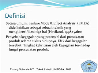 Definisi
Secara umum, Failure Mode & Effect Analysis (FMEA)
didefinisikan sebagai sebuah teknik yang
mengidentifikasi tiga hal (Haviland, 1998) yaitu:
Penyebab kegagalan yang potensial dari proses atau
produk selama siklus hidupnya. Efek dari kegagalan
tersebut. Tingkat kekritisan efek kegagalan ter-hadap
fungsi proses atau produk.
Endang Suhendar,MT Teknik Industri UNINDRA 2012
 