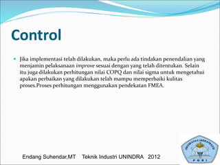 Control
 Jika implementasi telah dilakukan, maka perlu ada tindakan penendalian yang
menjamin pelaksanaan improve sesuai dengan yang telah ditentukan. Selain
itu juga dilakukan perhitungan nilai COPQ dan nilai sigma untuk mengetahui
apakan perbaikan yang dilakukan telah mampu memperbaiki kulitas
proses.Proses perhitungan menggunakan pendekatan FMEA.
Endang Suhendar,MT Teknik Industri UNINDRA 2012
 