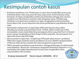 Kesimpulan contoh kasus
 Kombinasi pendekatan Lean Thinking dan six sigma akan menghasilkan proses yang
berkualitas dalam waktu yang cepat dan biaya yang murah, karena keduanya saling
bersinergi. Six Sigma menghasilkan produk yang berkualitas sehingga akan memacu
terjadinya Lean Speed karena minimasi waktu pengerjaan ulang. Demikian juga
sebaliknya Lean speed akan membantu six sigma menghasilkan produk berkualitas
karena dipacu oleh proses eksperimen dan proses pembelajaran yang dilakukan dengan
cepat.
 Keberhasilan implementasi six sigma dapat dilihat dari besarnya biaya akibat
dihasilkannya produk yang berkualitas buruk (COPQ). Makin rendah nilai COPQ
menunjukkan proses memerlukan biaya penanganan failure yang relatif kecil. Ini berarti
proses mampu menghasilkan produk dengan kualitas yang baik , dan pencapaian level
sigma oleh proses yang lebih tinggi.
 Jika tim proyek six sigma akan menghitung COPQ pada tahap measure, pendekaan
FMEA akan sangat membantu karena pendekatan ini secara objektif mengestimasikan
COPQ saat tidak ada data masalalu dan sistem pengukuran yang tersedia.
 FMEA merupakan pendekatan yang terstruktur, sehingga perhitungan ini relatif mudah
untuk dilakukan. Akurasi dan kemampuan mengetahui keterkaitan (dependensi) dari
tiap kejadian dan tingkat keparahannya (severity) akan menghasilkan estimasi COPQ
yang mendekati nilai actualnya.
Endang Suhendar,MT Teknik Industri UNINDRA 2012
 