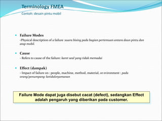Terminology FMEA
Contoh: desain pintu mobil
 Failure Modes
-Physical description of a failure :suara bising pada bagian pertemuan antara daun pintu dan
atap mobil.
 Cause
- Refers to cause of the failure: karet seal yang tidak memadai
 Effect (dampak)
- Impact of failure on : people, machine, method, material, or evironment : pada
orang/penumpang: ketidaknyamanan
Failure Mode dapat juga disebut cacat (defect), sedangkan Effect
adalah pengaruh yang diberikan pada customer.
 