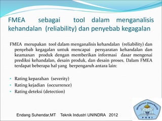 FMEA sebagai tool dalam menganalisis
kehandalan (reliability) dan penyebab kegagalan
FMEA merupakan tool dalam menganalisis kehandalan (reliability) dan
penyebab kegagalan untuk mencapai persyaratan kehandalan dan
keamanan produk dengan memberikan informasi dasar mengenai
prediksi kehandalan, desain produk, dan desain proses. Dalam FMEA
terdapat beberapa hal yang berpengaruh antara lain:
• Rating keparahan (severity)
• Rating kejadian (occurrence)
• Rating deteksi (detection)
Endang Suhendar,MT Teknik Industri UNINDRA 2012
 