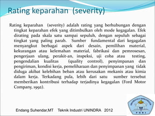 Rating keparahan (severity)
Rating keparahan (severity) adalah rating yang berhubungan dengan
tingkat keparahan efek yang ditimbulkan oleh mode kegagalan. Efek
dirating pada skala satu sampai sepuluh, dengan sepuluh sebagai
tingkat yang paling parah. Sumber fundamental dari kegagalan
menyangkut berbagai aspek dari desain, pemilihan material,
kekurangan atau kelemahan material, fabrikasi dan pemrosesan,
pengerjaan ulang, perakit-an, inspeksi, uji coba atau testing,
pengendalian kualitas (quality control), penyimpanan dan
pengiriman, kondisi kerja, pemeliharaan dan penyimpanan yang tidak
diduga akibat kelebihan beban atau kerusakan mekanis atau kimia
dalam kerja. Terkadang pula, lebih dari satu sumber tersebut
memberikan kontribusi terhadap terjadinya kegagalan (Ford Motor
Company, 1992).
Endang Suhendar,MT Teknik Industri UNINDRA 2012
 