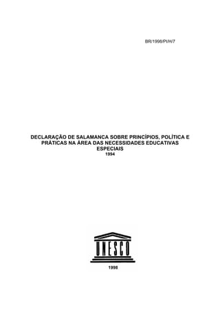 BR/1998/PI/H/7

DECLARAÇÃO DE SALAMANCA SOBRE PRINCÍPIOS, POLÍTICA E
PRÁTICAS NA ÁREA DAS NECESSIDADES EDUCATIVAS
ESPECIAIS
1994

1998

 