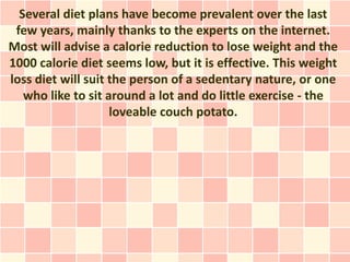 Several diet plans have become prevalent over the last
 few years, mainly thanks to the experts on the internet.
Most will advise a calorie reduction to lose weight and the
1000 calorie diet seems low, but it is effective. This weight
loss diet will suit the person of a sedentary nature, or one
   who like to sit around a lot and do little exercise - the
                    loveable couch potato.
 