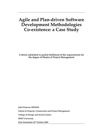Agile and Plan-driven Software
Development Methodologies
Co-existence: a Case Study
A thesis submitted in partial fulfilment of the requirements for
the degree of Master of Project Management
John Paterson (3093545)
School of Property, Construction and Project Management
College of Design and Social Context
RMIT University
Date Submitted: 26th
October 2009
 