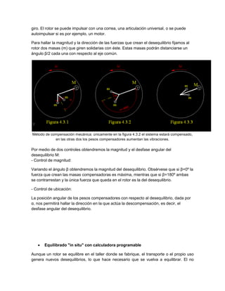 giro. El rotor se puede impulsar con una correa, una articulación universal, o se puede
autoimpulsar si es por ejemplo, un motor.
Para hallar la magnitud y la dirección de las fuerzas que crean el desequilibrio fijamos al
rotor dos masas (m) que giren solidarias con éste. Estas masas podrán distanciarse un
ángulo β/2 cada una con respecto al eje común.
Método de compensación mecánica: únicamente en la figura 4.3.2 el sistema estará compensado,
en las otras dos los pesos compensadores aumentan las vibraciones.
Por medio de dos controles obtendremos la magnitud y el desfase angular del
desequilibrio M:
- Control de magnitud:
Variando el ángulo β obtendremos la magnitud del desequilibrio. Obsérvese que si β=0º la
fuerza que crean las masas compensadoras es máxima, mientras que si β=180º ambas
se contrarrestan y la única fuerza que queda en el rotor es la del desequilibrio.
- Control de ubicación:
La posición angular de los pesos compensadores con respecto al desequilibrio, dada por
α, nos permitirá hallar la dirección en la que actúa la descompensación, es decir, el
desfase angular del desequilibrio.
 Equilibrado "in situ" con calculadora programable
Aunque un rotor se equilibre en el taller donde se fabrique, el transporte o el propio uso
genera nuevos desequilibrios, lo que hace necesario que se vuelva a equilibrar. El no
 