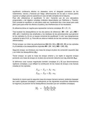 equilibrarlo conllevaría efectos no deseados como el desgaste prematuro de los
rodamientos, roturas y fracturas por fatiga, deformaciones de los ejes e incluso podría
suponer un peligro para los operarios en caso de fallo completo de la máquina.
Para ello utilizaremos el equilibrado “in situ”, haciendo uso de una calculadora
programable y del álgebra compleja (métodos desarrollados por Rathbone y Thearle).
Esto consiste en equilibrar un solo plano cada vez, haciéndolo dos o tres veces para cada
plano para para evitar los efectos cruzados y las interferencias en los resultados.
Si utilizamos letras en negrita para representar números complejos: R = ( R , θ )
Tras localizar los desequilibrios en los dos planos de referencia ( MI = (MI , φI) y MD =
(MD, φD) ) mediremos las amplitudes y los desfases de las perturbaciones que generan
en los cojinetes A y B con un equipo comercial de equilibrado “in situ” que designaremos
mediante la letra X=(X, q). Para ello se utiliza el método de las tres carreras (tres ensayos
diferenciados):
Primer ensayo: se miden las perturbaciones XA=(XA, θA) y XB=(XB, θB) en los cojinetes
A y B debidas a los desequilibrios originales MI = (MI , θA) y MD = (MD, θB).
Segundo ensayo: se introduce una masa de ensayo al plano de corrección izquierdo (mI)
y se miden los desequilibrios (XAI).
Tercer ensayo: se quita la masa de ensayo anterior y se repite el segundo ensayo
poniendo una masa de ensayo en el plano de corrección derecho (con mD obtendré XAD).
Si definimos unas nuevas magnitudes también complejas (A y B) que denominaremos
rigideces complejas y que reflejen la contribución de las masas de ensayo a las fuerzas
creadas en los cojinetes:
Haciendo lo mismo para la segunda masa de ensayo (tercera carrera), podemos despejar
las cuatro rigideces complejas y sustituyendo en las siguientes ecuaciones obtendremos
la magnitud y la posición de los desequilibrios (recordar que son variables complejas):
 