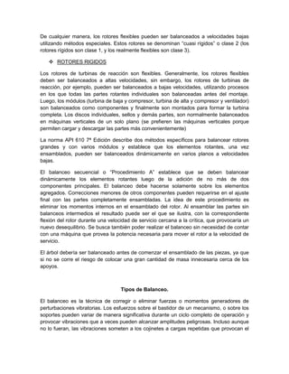 De cualquier manera, los rotores flexibles pueden ser balanceados a velocidades bajas
utilizando métodos especiales. Estos rotores se denominan “cuasi rígidos” o clase 2 (los
rotores rígidos son clase 1, y los realmente flexibles son clase 3).
 ROTORES RIGIDOS
Los rotores de turbinas de reacción son flexibles. Generalmente, los rotores flexibles
deben ser balanceados a altas velocidades, sin embargo, los rotores de turbinas de
reacción, por ejemplo, pueden ser balanceados a bajas velocidades, utilizando procesos
en los que todas las partes rotantes individuales son balanceadas antes del montaje.
Luego, los módulos (turbina de baja y compresor, turbina de alta y compresor y ventilador)
son balanceados como componentes y finalmente son montados para formar la turbina
completa. Los discos individuales, sellos y demás partes, son normalmente balanceados
en máquinas verticales de un solo plano (se prefieren las máquinas verticales porque
permiten cargar y descargar las partes más convenientemente)
La norma API 610 7ª Edición describe dos métodos específicos para balancear rotores
grandes y con varios módulos y establece que los elementos rotantes, una vez
ensamblados, pueden ser balanceados dinámicamente en varios planos a velocidades
bajas.
El balanceo secuencial o “Procedimiento A” establece que se deben balancear
dinámicamente los elementos rotantes luego de la adición de no más de dos
componentes principales. El balanceo debe hacerse solamente sobre los elementos
agregados. Correcciones menores de otros componentes pueden requerirse en el ajuste
final con las partes completamente ensambladas. La idea de este procedimiento es
eliminar los momentos internos en el ensamblado del rotor. Al ensamblar las partes sin
balanceos intermedios el resultado puede ser el que se ilustra, con la correspondiente
flexión del rotor durante una velocidad de servicio cercana a la crítica, que provocaría un
nuevo desequilibrio. Se busca también poder realizar el balanceo sin necesidad de contar
con una máquina que provea la potencia necesaria para mover el rotor a la velocidad de
servicio.
El árbol debería ser balanceado antes de comenzar el ensamblado de las piezas, ya que
si no se corre el riesgo de colocar una gran cantidad de masa innecesaria cerca de los
apoyos.
Tipos de Balanceo.
El balanceo es la técnica de corregir o eliminar fuerzas o momentos generadores de
perturbaciones vibratorias. Los esfuerzos sobre el bastidor de un mecanismo, o sobre los
soportes pueden variar de manera significativa durante un ciclo completo de operación y
provocar vibraciones que a veces pueden alcanzar amplitudes peligrosas. Incluso aunque
no lo fueran, las vibraciones someten a los cojinetes a cargas repetidas que provocan el
 