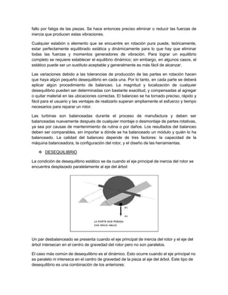 fallo por fatiga de las piezas. Se hace entonces preciso eliminar o reducir las fuerzas de
inercia que producen estas vibraciones.
Cualquier eslabón o elemento que se encuentre en rotación pura puede, teóricamente,
estar perfectamente equilibrado estática y dinámicamente para lo que hay que eliminar
todas las fuerzas y momentos generadores de vibración. Para lograr un equilibrio
completo se requiere establecer el equilibrio dinámico; sin embargo, en algunos casos, el
estático puede ser un sustituto aceptable y generalmente es más fácil de alcanzar.
Las variaciones debido a las tolerancias de producción de las partes en rotación hacen
que haya algún pequeño desequilibrio en cada una. Por lo tanto, en cada parte se deberá
aplicar algún procedimiento de balanceo. La magnitud y localización de cualquier
desequilibrio pueden ser determinadas con bastante exactitud, y compensadas al agregar
o quitar material en las ubicaciones correctas. El balanceo se ha tornado preciso, rápido y
fácil para el usuario y las ventajas de realizarlo superan ampliamente el esfuerzo y tiempo
necesarios para reparar un rotor.
Las turbinas son balanceadas durante el proceso de manufactura y deben ser
balanceadas nuevamente después de cualquier montaje o desmontaje de partes rotativas,
ya sea por causas de mantenimiento de rutina o por daños. Los resultados del balanceo
deben ser comparables, sin importar a dónde se ha balanceado un módulo y quién lo ha
balanceado. La calidad del balanceo depende de tres factores: la capacidad de la
máquina balanceadora, la configuración del rotor, y el diseño de las herramientas.
 DESEQUILIBRIO
La condición de desequilibrio estático se da cuando el eje principal de inercia del rotor se
encuentra desplazado paralelamente al eje del árbol:
Un par desbalanceado se presenta cuando el eje principal de inercia del rotor y el eje del
árbol intersecan en el centro de gravedad del rotor pero no son paralelos.
El caso más común de desequilibrio es el dinámico. Esto ocurre cuando el eje principal no
es paralelo ni interseca en el centro de gravedad de la pieza al eje del árbol. Este tipo de
desequilibrio es una combinación de los anteriores:
 