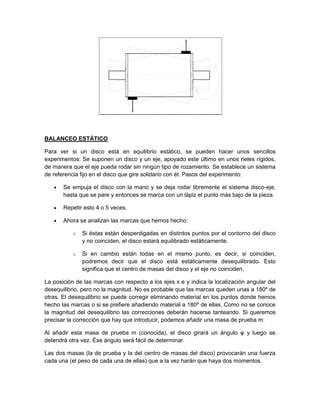 BALANCEO ESTÁTICO
Para ver si un disco está en equilibrio estático, se pueden hacer unos sencillos
experimentos: Se suponen un disco y un eje, apoyado este último en unos rieles rígidos,
de manera que el eje pueda rodar sin ningún tipo de rozamiento. Se establece un sistema
de referencia fijo en el disco que gire solidario con él. Pasos del experimento:
 Se empuja el disco con la mano y se deja rodar libremente el sistema disco-eje,
hasta que se pare y entonces se marca con un lápiz el punto más bajo de la pieza.
 Repetir esto 4 o 5 veces.
 Ahora se analizan las marcas que hemos hecho:
o Si éstas están desperdigadas en distintos puntos por el contorno del disco
y no coinciden, el disco estará equilibrado estáticamente.
o Si en cambio están todas en el mismo punto, es decir, si coinciden,
podremos decir que el disco está estáticamente desequilibrado. Esto
significa que el centro de masas del disco y el eje no coinciden.
La posición de las marcas con respecto a los ejes x e y indica la localización angular del
desequilibrio, pero no la magnitud. No es probable que las marcas queden unas a 180º de
otras. El desequilibrio se puede corregir eliminando material en los puntos donde hemos
hecho las marcas o si se prefiere añadiendo material a 180º de ellas. Como no se conoce
la magnitud del desequilibrio las correcciones deberán hacerse tanteando. Si queremos
precisar la corrección que hay que introducir, podemos añadir una masa de prueba m:
Al añadir esta masa de prueba m (conocida), el disco girará un ángulo φ y luego se
detendrá otra vez. Ése ángulo será fácil de determinar.
Las dos masas (la de prueba y la del centro de masas del disco) provocarán una fuerza
cada una (el peso de cada una de ellas) que a la vez harán que haya dos momentos.
 