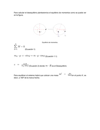 Para calcular el desequilibrio plantearemos el equilibrio de momentos como se puede ver
en la figura.
Equilibrio de momentos.
(Ecuación 1)
(Ecuación 1.1)
(Ecuación 2) donde es el Desequilibrio
Para equilibrar el sistema habrá que colocar una masa en el punto A', es
decir, a 180º de la marca hecha.
 