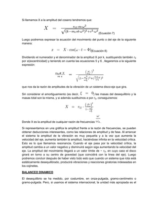 Si llamamos X a la amplitud del coseno tendremos que:
(Ecuación 7)
Luego podremos expresar la ecuación del movimiento del punto o del eje de la siguiente
manera:
(Ecuación 8)
Dividiendo el numerador y el denominador de la amplitud X por k, sustituyendo también rG
por e(excentricidad) y teniendo en cuenta las ecuaciones 5 y 6 , llegaremos a la siguiente
expresión:
que nos da la razón de amplitudes de la vibración de un sistema disco-eje que gira.
Sin considerar el amortiguamiento (es decir, ) las masas del desequilibrio y la
masas total son la misma, y si además sustituimos e por rG, conseguiremos:
Donde X es la amplitud de cualquier razón de frecuencias .
Si representamos en una gráfica la amplitud frente a la razón de frecuencias, se pueden
obtener deducciones interesantes, como las relaciones de amplitud y de fase. Al arrancar
el sistema la amplitud de la vibración es muy pequeña y a la vez que aumenta la
velocidad del eje, aumenta también la amplitud, haciéndose infinita en la velocidad crítica.
Esto es lo que llamamos resonancia. Cuando el eje pasa por la velocidad crítica, la
amplitud cambia a un valor negativo y disminuirá según siga aumentando la velocidad del
eje. La amplitud del movimiento llegará a un valor límite de − rG, en cuyo caso el disco
girará en torno a su centro de gravedad (que coincidirá con la linea del eje). Luego
podremos concluir después de haber visto todo esto que cuando un sistema que rota está
estáticamente desequilibrado, producirá vibraciones y reacciones giratorias indeseadas en
los cojinetes.
BALANCEO DINAMICO
El desequilibrio se ha medido, por costumbre, en onza-pulgada, gramo-centímetro o
gramo-pulgada. Pero, si usamos el sistema internacional, la unidad más apropiada es el
 