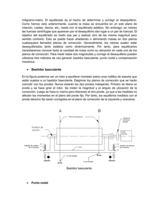 miligramo-metro. El equilibrado es el hecho de determinar y corregir el desequilibrio.
Como hemos visto anteriormente, cuando la masa se encuentra en un solo plano de
rotación, ruedas, discos, etc.; basta con el equilibrado estático. Sin embrago, en rotores
las fuerzas centrífugas que aparecen por el desequilibrio dan lugar a un par de fuerzas. El
objetivo del equilibrado es medir ese par y realizar otro de las misma magnitud pero
sentido contrario. Esto se puede hacer añadiendo o eliminando masas en dos planos
cualesquiera llamados planos de corrección. Generalmente, los rotores suelen estar
desequilibrados tanto estática como dinámicamente. Por tanto, para equilibrarlos
necesitaremos conocer tanto la cantidad de masa como su ubicación en cada uno de los
planos de corrección. Para medir estas dos magnitudes y corregir el desequilibrio pueden
utilizarse tres métodos de uso general: bastidor basculante, punto nodal y compensación
mecánica.
 Bastidor basculante
En la figura podemos ver un rotor a equilibrar montado sobre unos rodillos de soporte que
están sujetos a un bastidor basculante. Elegimos los planos de corrección que se harán
coincidir con los pivotes. Nunca estarán los dos pivotes trabajando. Primero se libera un
pivote y se hace girar el rotor. Se miden la magnitud y el ángulo de ubicación de la
corrección. Luego se hace lo mismo pero liberando el otro pivote, ya que a las medidas no
afectan los momentos en el plano del pivote fijo. Por tanto, los equilibrios medidos con el
pivote derecho fijo serán corregidos en el plano de corrección de la izquierda y viceversa.
Bastidor basculante.
 Punto nodal
 