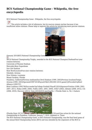 BCS National Championship Game - Wikipedia, the free
encyclopedia
BCS National Championship Game - Wikipedia, the free encyclopedia
This article includes a list of references, but its sources remain unclear because it has
insufficient inline citations. Please help to improve this article by introducing more precise citations.

(January 2014)BCS National Championship Game
AFCA National Championship Trophy, awarded to the BCS National Champion.StadiumFour-year
rotation between:
University of Phoenix Stadium
Mercedes-Benz Superdome
Sun Life Stadium
Rose BowlLocationFour-year rotation between:
Glendale, Arizona
New Orleans, Louisiana
Miami Gardens, Florida
Pasadena, CaliforniaPrevious stadiumsSun Devil Stadium (1999, 2003)Previous locationsTempe,
Arizona (1999, 2003)Operated1999"2014PayoutUS$23,900,000 (2014 game[1])Preceded byBowl
Alliance (1995"97)
Bowl Coalition (1992"94)Succeeded byCollege Football Playoff (2014)SponsorsTostitos (1999, 2003,
2007, 2011), Nokia (2000, 2004), FedEx (2001, 2005, 2009), AT&T (2002), Allstate (2008, 2012), Citi
(2006, 2010), Discover (2013), Vizio (2014)2014 matchupNo. 1 Florida State vs. No. 2 Auburn

(Florida State 34"31)
50-yard line action for the national
championship in Pasadena, California, January 7, 2010, Alabama vs. Texas
The BCS National Championship Game, or BCS National Championship, was the final bowl game of
the annual Bowl Championship Series (BCS) and was intended by the organizers of the BCS to

 