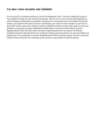 Un mec vous raconte son intimite
Il est vrai qu'il y a certaines journees ou je me fais bigrement chier, c'est tout compte fait la que je
vais prendre le temps de vous raconter ma journee. Dans le cas ou vous avez des interrogations, je
serai evidement enthousiaste de repondre. Neanmoins je vous precise qu'il sera inutile d'ecrire des
saletes, mon objectif n'est guere de creer la polemique, par contre de vous raconter un peu tout ce
que je kiff. Il peut arriver que certains visiteurs souhaitent se faire un resto, donc dans ce cas je suis
attentif a un peu pres tout,pour information j'habite dans le coin de St Aubin Mais Il m'arrive
Regulierement D'etre Sur Aytre mais il m'arrive regulierement d'etre sur Laurac En Vivarais
toutefois Il m'arrive Souvent D'etre Sur Le Bourg D Oisans pour mon travail. J'ai aussi ma famille sur
Arpajon Sur Cere neanmoins Il m'arrive Regulierement D'etre Sur Hyeres que je vais voir a peu pres
toutes les deux semaines. En conclusion je precise que ce que j'adore se sont les putains.