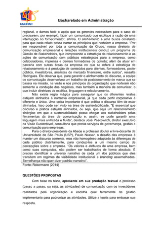 Bacharelado em Administração
regional, e damos todo o apoio que os gerentes necessitem para o caso de
precisarem, por exemplo, fazer um comunicado que explique a razão de uma
interrupção no fornecimento”, afirma. O alinhamento é uma busca constante
para que cada relato possa narrar os princípios que norteiam a empresa. “Por
ser responsável por toda a comunicação do Grupo, nossa diretoria de
comunicação empresarial e relações institucionais conduz um programa de
Gestão de Stakeholders, que compreende a estratégia de relacionamento e as
ações de comunicação com públicos estratégicos para a empresa, como
colaboradores, imprensa e demais formadores de opinião; além de atuar em
parceria com outras áreas da empresa no que se refere à estratégia de
relacionamento e à produção de conteúdos para clientes, fornecedores, poder
público, investidores, analistas do mercado financeiro, entre outros”, ressalta
Rodrigues. Ele observa que, para garantir o alinhamento do discurso, a equipe
de comunicação desenvolveu um trabalho de posicionamento de marca que se
baseia na missão, na visão e nos princípios da organização que norteiam não
somente a condução dos negócios, mas também a maneira de comunicar, o
que incluir diretrizes de estética, linguagem e relacionamento.
Não existe regra mágica para assegurar que os diferentes relatos
estejam alinhados à narrativa empresarial, já que cada perfil corporativo é
diferente e único. Uma coisa importante é que prática e discurso têm de estar
alinhados. Isso pode ser visto na área de sustentabilidade. “É essencial que
discurso e prática estejam alinhados, ou seja, que seja um relacionamento
sinérgico em que a sustentabilidade possa chegar aos stakeholders pelas
ferramentas da área de comunicação e, assim, se pode garantir uma
linguagem mais unificada e fluida”, destaca José Pascowitch, diretor executivo
da Visão Sustentável, consultoria que presta serviços de governança, gestão e
comunicação para empresas.
Para o diretor-presidente da Aberje e professor doutor e livre-docente da
Universidade de São Paulo (USP), Paulo Nassar, o desafio das empresas é
manter um discurso coerente, mas não homogêneo adaptado às diferenças de
cada público distintamente, para conduzi-los a um mesmo campo de
percepções sobre a empresa. “Os valores e atributos de uma empresa, bem
como suas conquistas, não podem ser trabalhados de forma absoluta. É
preciso identificar o universo narrativo de cada um dos públicos que eles
transitem em regimes de visibilidade institucional e branding assemelhados.
Semelhança não quer dizer padrão narrativo”.
Fonte: Rokermann (2014)
QUESTÕES PROPOSTAS
Com base no texto, apresente em sua produção textual o processo
(passo a passo, ou seja, as atividades) de comunicação com os investidores
realizados pela organização e escolha qual ferramenta de gestão
implementaria para padronizar as atividades. Utilize a teoria para embasar sua
resposta.
 