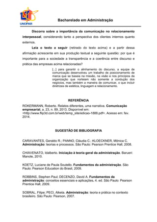 Bacharelado em Administração
Discorra sobre a importância da comunicação no relacionamento
interpessoal, considerando tanto a perspectiva dos clientes internos quanto
externos.
Leia o texto a seguir (retirado do texto acima) e a partir dessa
afirmação acrescente em sua produção textual a seguinte questão: por que é
importante para a sociedade a transparência e a coerência entre discurso e
prática das empresas acima relacionadas?
[...] para garantir o alinhamento do discurso, a equipe de
comunicação desenvolveu um trabalho de posicionamento de
marca que se baseia na missão, na visão e nos princípios da
organização que norteiam não somente a condução dos
negócios, mas também a maneira de comunicar, o que incluir
diretrizes de estética, linguagem e relacionamento.
REFERÊNCIA
ROKERMANN, Roberto. Relatos diferentes, uma narrativa. Comunicação
empresarial, a. 23, n. 89, 2013. Disponível em:
<http://www.flip3d.com.br/web/temp_site/edicao-1888.pdf>. Acesso em: fev.
2014.
SUGESTÃO DE BIBLIOGRAFIA
CARAVANTES, Geraldo R.; PANNO, Cláudia C.; KLOECKNER, Mônica C.
Administração: teorias e processos. São Paulo: Pearson Prentice Hall, 2008.
CHIAVENATO, Idalberto. Iniciação à teoria geral da administração. Barueri:
Manole, 2010.
KOETZ, Luciane de Paula Soutello. Fundamentos da administração. São
Paulo: Pearson Education do Brasil, 2009.
ROBBINS, Stephen Paul; DECENZO, David A. Fundamentos da
administração: conceitos essenciais e aplicações. 4. ed. São Paulo: Pearson
Prentice Hall, 2009.
SOBRAL, Filipe; PECI, Alketa. Administração: teoria e prática no contexto
brasileiro. São Paulo: Pearson, 2007.
 