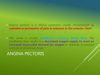 ANGINA PECTORIS
 Angina pectoris is a clinical syndrome usually characterized by
episodes or paroxysms of pain or pressure in the anterior chest.
 The cause is usually insufficient coronary blood flow. The
insufficient flow results in a decreased oxygen supply to meet an
increased myocardial demand for oxygen in response to physical
exertion or emotional stress.
 